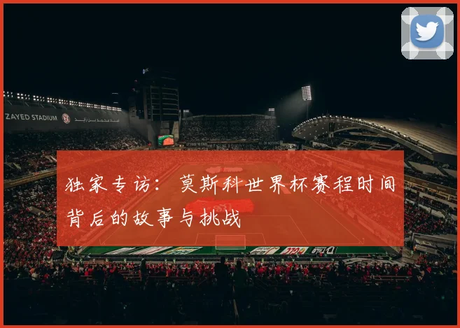 独家专访：莫斯科世界杯赛程时间背后的故事与挑战