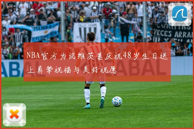 NBA官方为诺维茨基庆祝48岁生日送上真挚祝福与美好祝愿