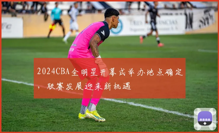 2024CBA全明星开幕式举办地点确定，联赛发展迎来新机遇