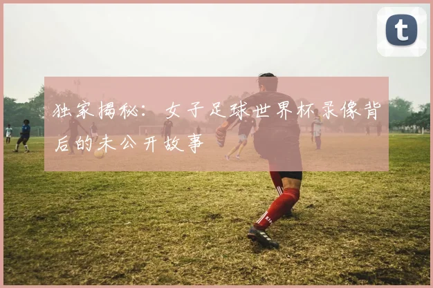 独家揭秘：女子足球世界杯录像背后的未公开故事